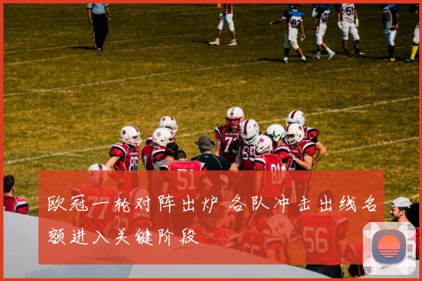 欧冠一轮对阵出炉 各队冲击出线名额进入关键阶段
