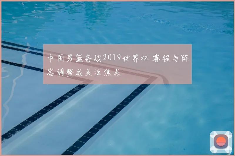 中国男篮备战2019世界杯 赛程与阵容调整成关注焦点
