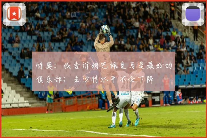 特奥:我告诉姆巴佩皇马是最好的俱乐部;去沙特水平不会下降