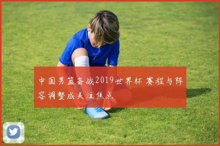 中国男篮备战2019世界杯 赛程与阵容调整成关注焦点