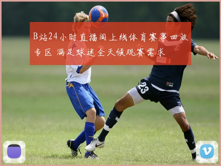 B站24小时直播间上线体育赛事回放专区 满足球迷全天候观赛需求