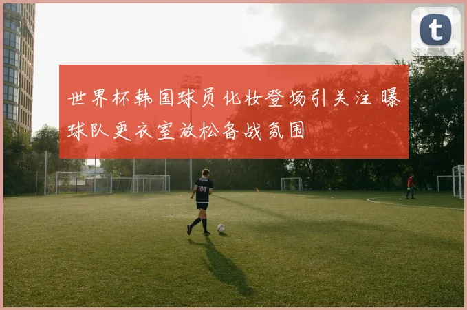 世界杯韩国球员化妆登场引关注 曝球队更衣室放松备战氛围
