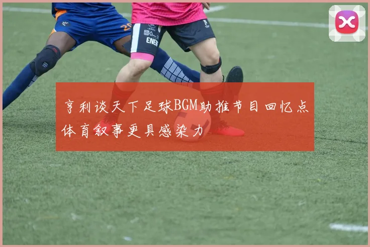 亨利谈天下足球BGM助推节目回忆点体育叙事更具感染力