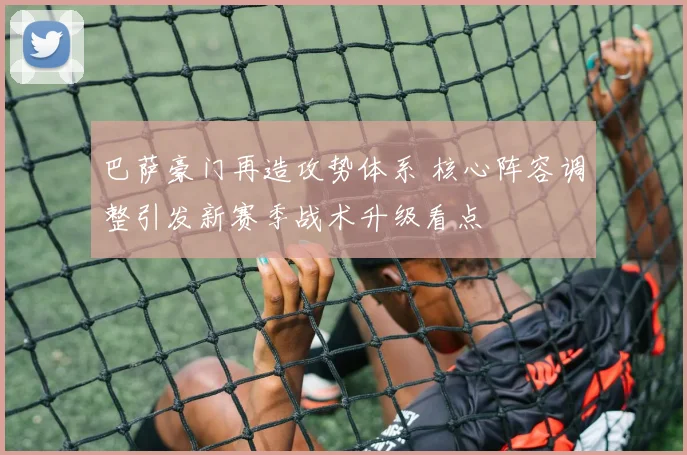 巴萨豪门再造攻势体系 核心阵容调整引发新赛季战术升级看点