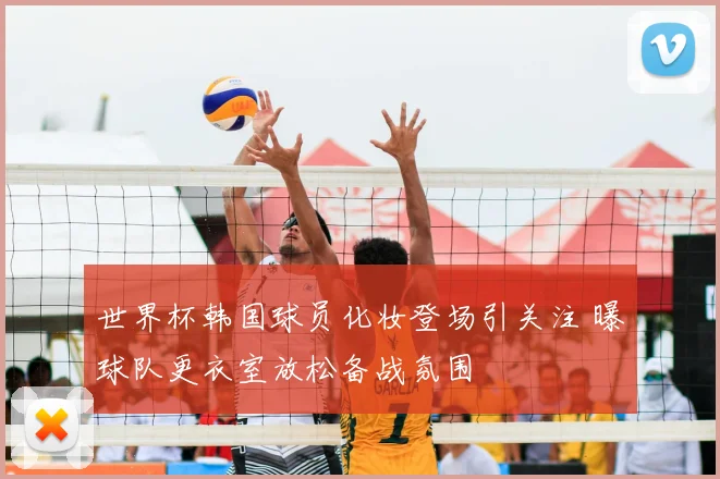 世界杯韩国球员化妆登场引关注 曝球队更衣室放松备战氛围