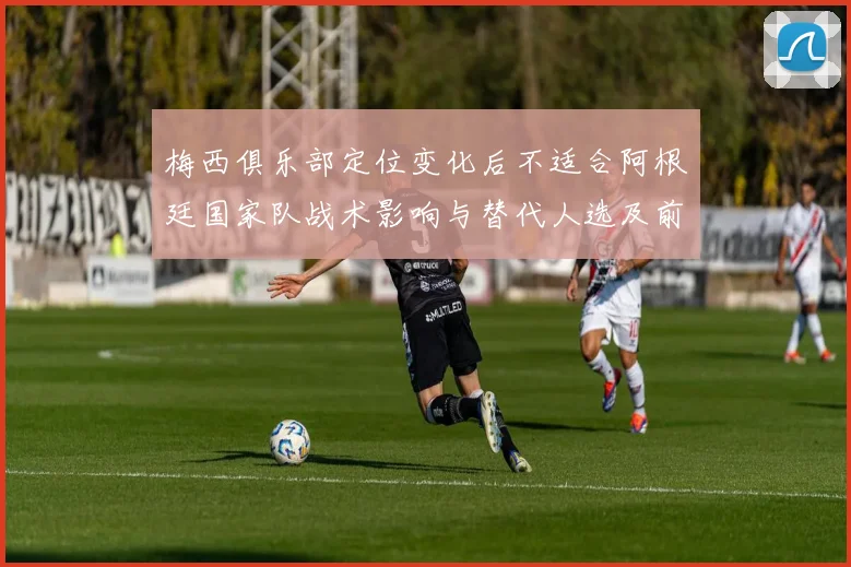梅西俱乐部定位变化后不适合阿根廷国家队战术影响与替代人选及前场调整建议