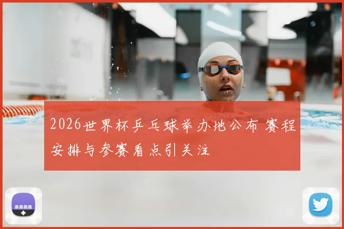 2026世界杯乒乓球举办地公布 赛程安排与参赛看点引关注
