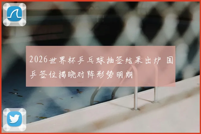 2026世界杯乒乓球抽签结果出炉 国乒签位揭晓对阵形势明朗
