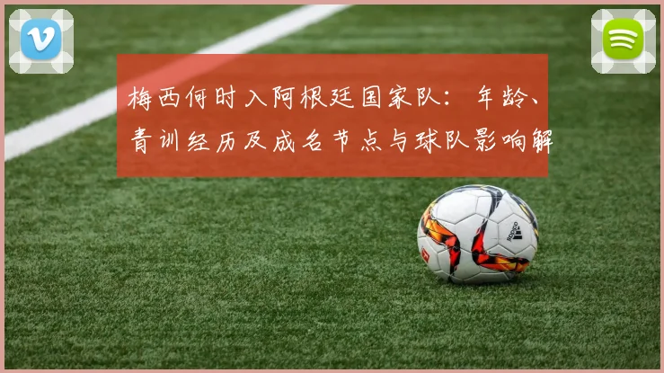 梅西何时入阿根廷国家队:年龄、青训经历及成名节点与球队影响解读