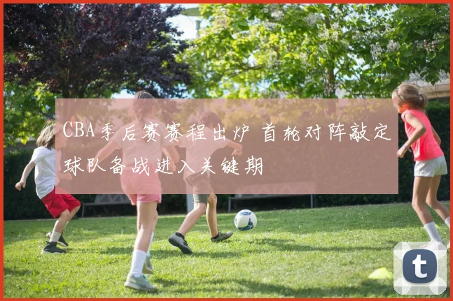 CBA季后赛赛程出炉 首轮对阵敲定球队备战进入关键期