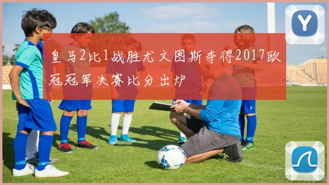 皇马2比1战胜尤文图斯夺得2017欧冠冠军决赛比分出炉