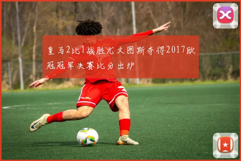 皇马2比1战胜尤文图斯夺得2017欧冠冠军决赛比分出炉