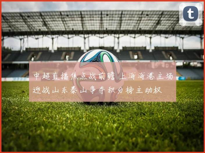 中超直播焦点战前瞻 上海海港主场迎战山东泰山争夺积分榜主动权