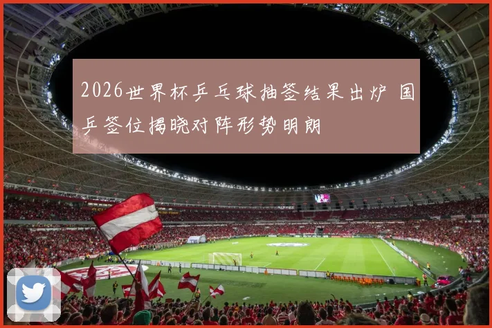 2026世界杯乒乓球抽签结果出炉 国乒签位揭晓对阵形势明朗