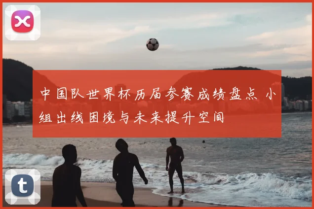 中国队世界杯历届参赛成绩盘点 小组出线困境与未来提升空间