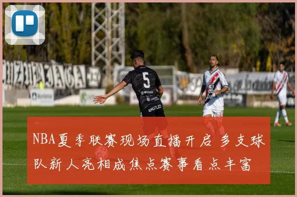 NBA夏季联赛现场直播开启 多支球队新人亮相成焦点赛事看点丰富