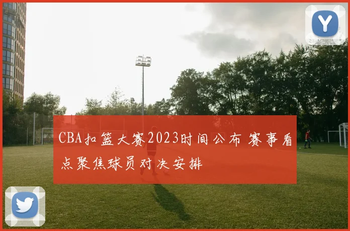 CBA扣篮大赛2023时间公布 赛事看点聚焦球员对决安排