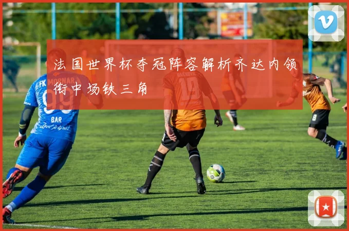 法国世界杯夺冠阵容解析齐达内领衔中场铁三角