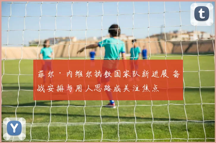 菲尔·内维尔执教国家队新进展 备战安排与用人思路成关注焦点