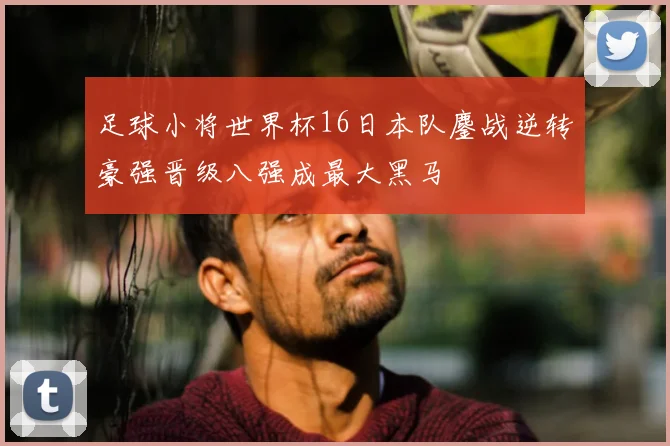 足球小将世界杯16日本队鏖战逆转豪强晋级八强成最大黑马