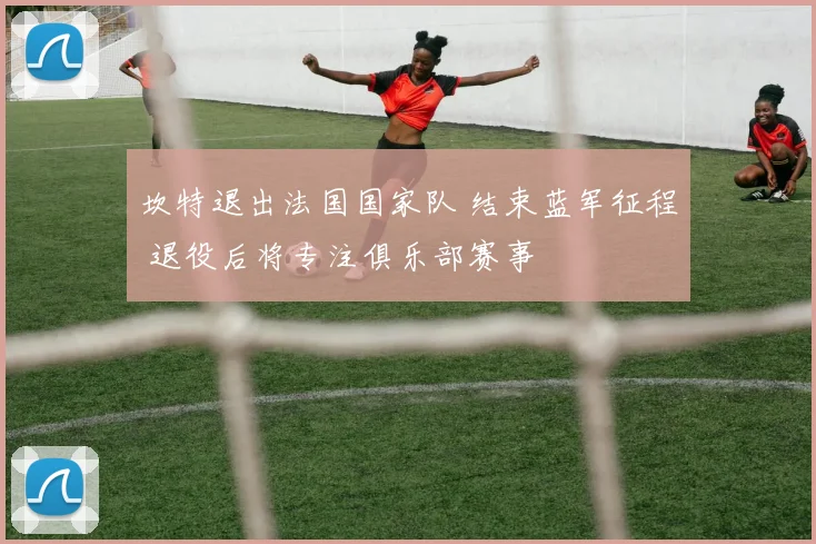 坎特退出法国国家队 结束蓝军征程 退役后将专注俱乐部赛事