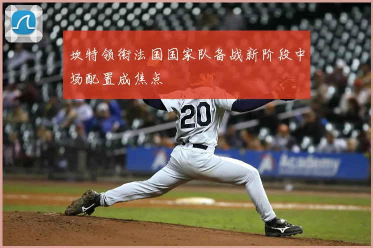 坎特领衔法国国家队备战新阶段中场配置成焦点
