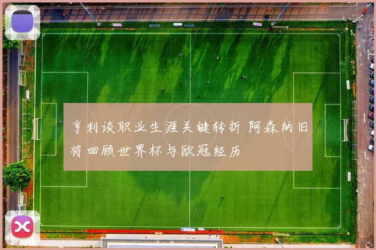 亨利谈职业生涯关键转折 阿森纳旧将回顾世界杯与欧冠经历