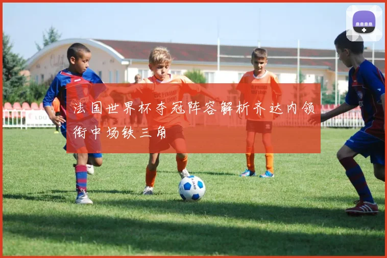 法国世界杯夺冠阵容解析齐达内领衔中场铁三角