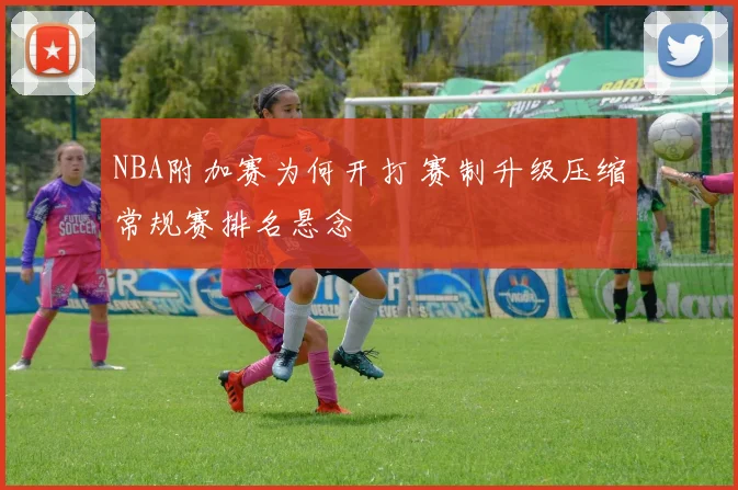 NBA附加赛为何开打 赛制升级压缩常规赛排名悬念