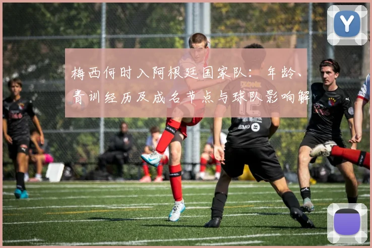 梅西何时入阿根廷国家队：年龄、青训经历及成名节点与球队影响解读