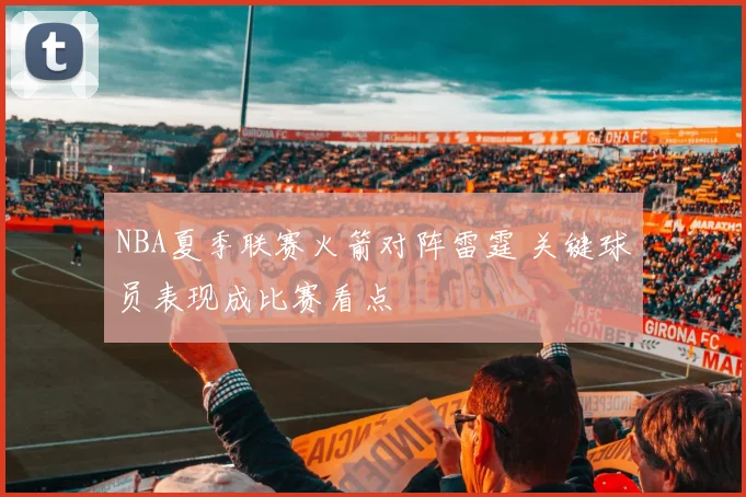 NBA夏季联赛火箭对阵雷霆 关键球员表现成比赛看点