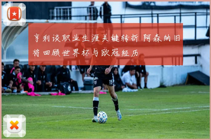 亨利谈职业生涯关键转折 阿森纳旧将回顾世界杯与欧冠经历