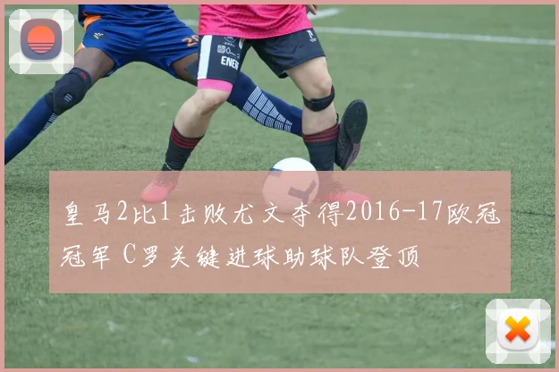 皇马2比1击败尤文夺得2016-17欧冠冠军 C罗关键进球助球队登顶