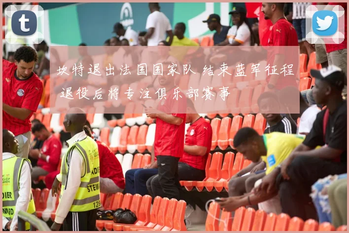坎特退出法国国家队 结束蓝军征程 退役后将专注俱乐部赛事