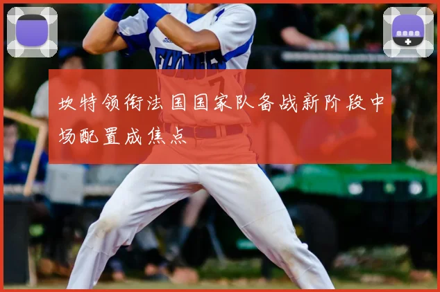 坎特领衔法国国家队备战新阶段中场配置成焦点