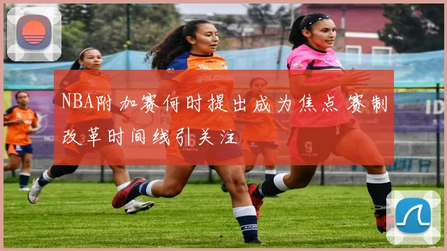 NBA附加赛何时提出成为焦点 赛制改革时间线引关注