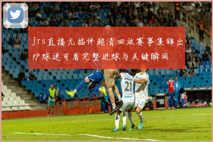 jrs直播无插件超清回放赛事集锦出炉球迷可看完整进球与关键瞬间